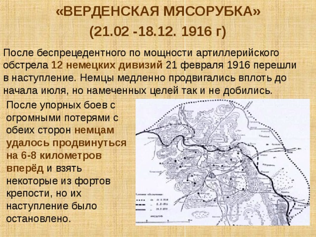 «ВЕРДЕНСКАЯ МЯСОРУБКА» (21.02 -18.12. 1916 г) После беспрецедентного по мощности артиллерийского обстрела 12 немецких дивизий 21 февраля 1916 перешли в наступление. Немцы медленно продвигались вплоть до начала июля, но намеченных целей так и не добились. После упорных боев с огромными потерями с обеих сторон немцам удалось продвинуться на 6-8 километров вперёд и взять некоторые из фортов крепости, но их наступление было остановлено. 
