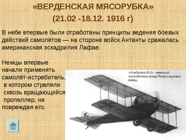 «ВЕРДЕНСКАЯ МЯСОРУБКА» (21.02 -18.12. 1916 г) В небе впервые были отработаны принципы ведения боевых действий самолётов — на стороне войск Антанты сражалась американская эскадрилия Лафае. Немцы впервые начали применять самолёт-истребитель,  в котором стреляли  сквозь вращающийся  пропеллер, не повреждая его. 