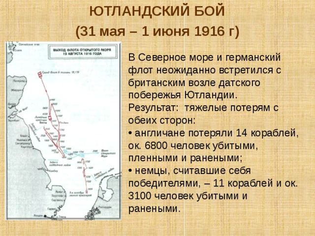 ЮТЛАНДСКИЙ БОЙ (31 мая – 1 июня 1916 г) В Северное море и германский флот неожиданно встретился с британским возле датского побережья Ютландии. Результат: тяжелые потерям с обеих сторон:  англичане потеряли 14 кораблей, ок. 6800 человек убитыми, пленными и ранеными;  немцы, считавшие себя победителями, – 11 кораблей и ок. 3100 человек убитыми и ранеными. 