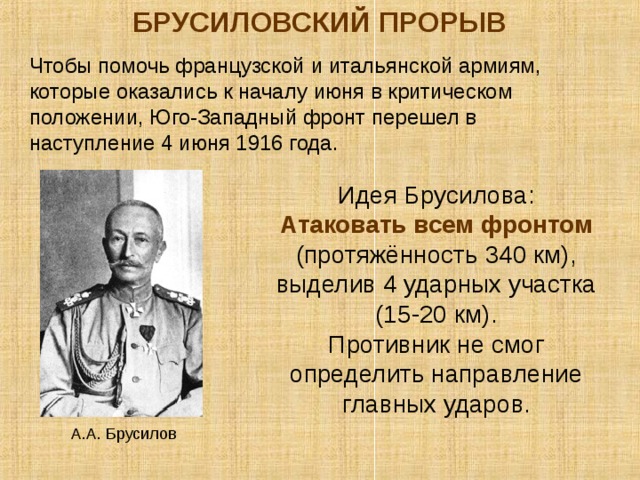 БРУСИЛОВСКИЙ ПРОРЫВ Чтобы помочь французской и итальянской армиям, которые оказались к началу июня в критическом положении, Юго-Западный фронт перешел в наступление 4 июня 1916 года. Идея Брусилова: Атаковать всем фронтом (протяжённость 340 км), выделив 4 ударных участка (15-20 км). Противник не смог определить направление главных ударов . А.А. Брусилов 