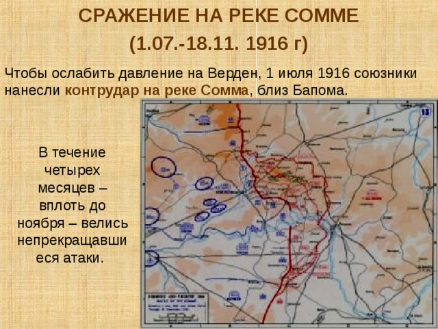 СРАЖЕНИЕ НА РЕКЕ СОММЕ (1.07.-18.11. 1916 г) Чтобы ослабить давление на Верден, 1 июля 1916 союзники нанесли контрудар на реке Сомма , близ Бапома. В течение четырех месяцев – вплоть до ноября – велись непрекращавшиеся атаки. 