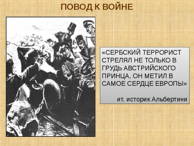 ПОВОД К ВОЙНЕ «СЕРБСКИЙ ТЕРРОРИСТ СТРЕЛЯЛ НЕ ТОЛЬКО В ГРУДЬ АВСТРИЙСКОГО ПРИНЦА, ОН МЕТИЛ В САМОЕ СЕРДЦЕ ЕВРОПЫ» ит. историк Альбертини 