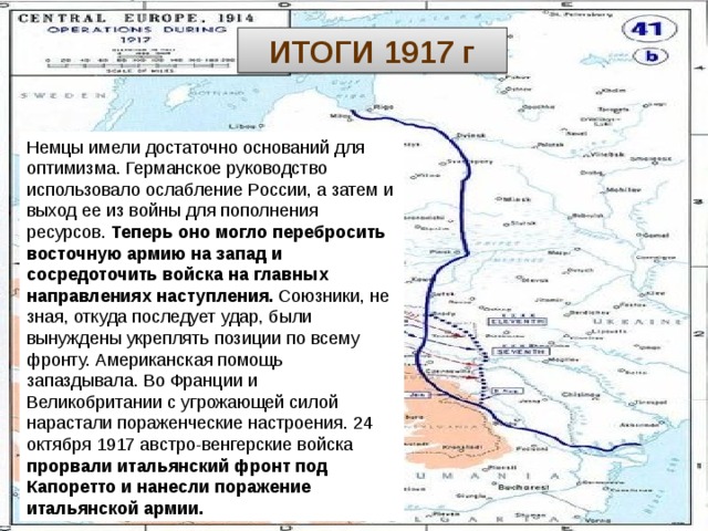 ИТОГИ 1917 г Немцы имели достаточно оснований для оптимизма. Германское руководство использовало ослабление России, а затем и выход ее из войны для пополнения ресурсов. Теперь оно могло перебросить восточную армию на запад и сосредоточить войска на главных направлениях наступления. Союзники, не зная, откуда последует удар, были вынуждены укреплять позиции по всему фронту. Американская помощь запаздывала. Во Франции и Великобритании с угрожающей силой нарастали пораженческие настроения. 24 октября 1917 австро-венгерские войска прорвали итальянский фронт под Капоретто и нанесли поражение итальянской армии. Куляшова И.П. 