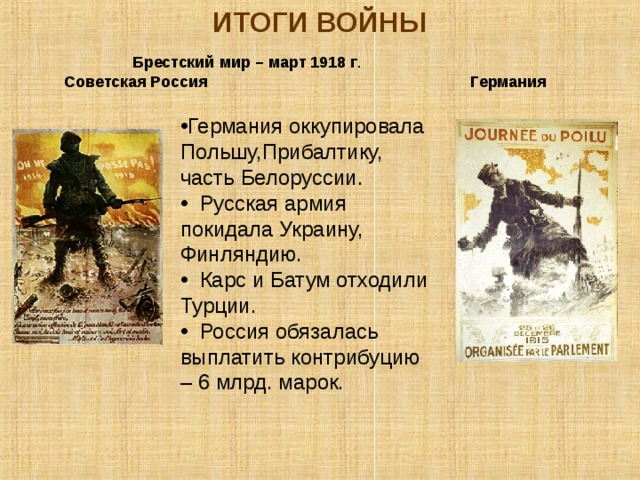 ИТОГИ ВОЙНЫ Брестский мир – март 1918 г . Советская Россия Германия  Германия оккупировала Польшу,Прибалтику, часть Белоруссии.  Русская армия покидала Украину, Финляндию.  Карс и Батум отходили Турции.  Россия обязалась выплатить контрибуцию – 6 млрд. марок. 