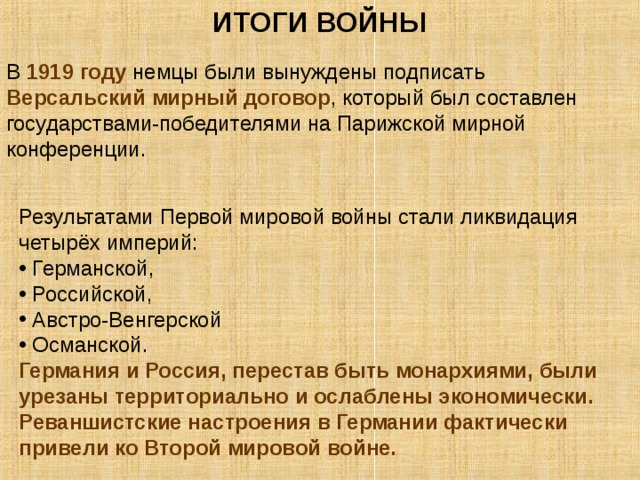 ИТОГИ ВОЙНЫ В 1919 году немцы были вынуждены подписать Версальский мирный договор , который был составлен государствами-победителями на Парижской мирной конференции. Результатами Первой мировой войны стали ликвидация четырёх империй:  Германской,  Российской,  Австро-Венгерской  Османской. Германия и Россия, перестав быть монархиями, были урезаны территориально и ослаблены экономически. Реваншистские настроения в Германии фактически привели ко Второй мировой войне. 
