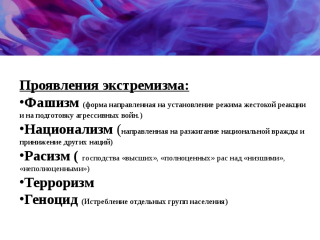  Проявления экстремизма: Фашизм (форма направленная на установление режима жестокой реакции и на подготовку агрессивных войн.) Национализм ( направленная на разжигание национальной вражды и принижение других наций) Расизм (   господства «высших», «полноценных» рас над «низшими», «неполноценными») Терроризм Геноцид ( Истребление отдельных групп населения) 