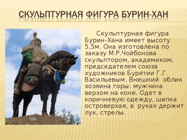   Скульптурная фигура Бурин-Хана имеет высоту 5,5м. Она изготовлена по заказу М.Р.Чойбонова скульптором, академиком, председателем союза художников Бурятии Г.Г. Васильевым. Внешний облик хозяина горы: мужчина верхом на коне. Одет в коричневую одежду, шапка островерхая, в руках держит лук, стрелы. 