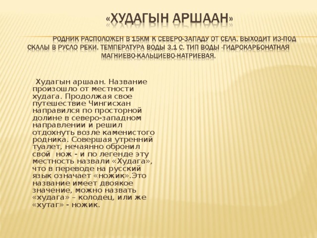  Худагын аршаан. Название произошло от местности худага. Продолжая свое путешествие Чингисхан направился по просторной долине в северо-западном направлении и решил отдохнуть возле каменистого родника. Совершая утренний туалет, нечаянно обронил свой нож - и по легенде эту местность назвали «Худага», что в переводе на русский язык означает «ножик».Это название имеет двоякое значение, можно назвать «худага» – колодец, или же «хутаг» - ножик. 