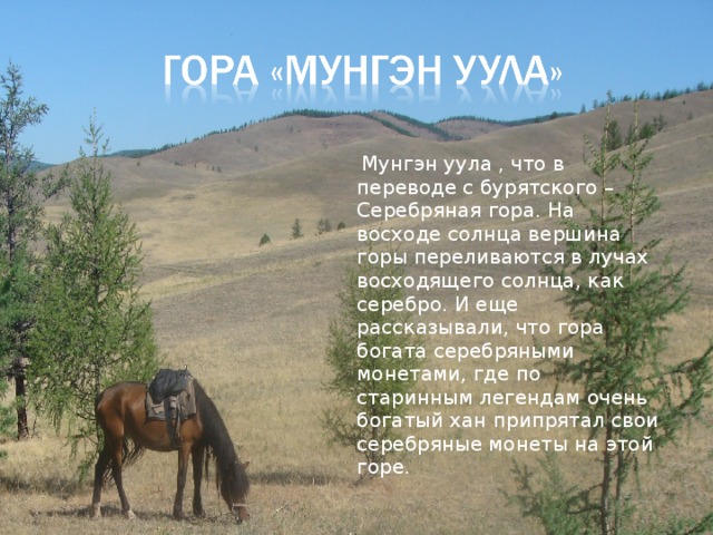  Мунгэн уула , что в переводе с бурятского – Серебряная гора. На восходе солнца вершина горы переливаются в лучах восходящего солнца, как серебро. И еще рассказывали, что гора богата серебряными монетами, где по старинным легендам очень богатый хан припрятал свои серебряные монеты на этой горе. 