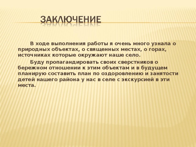   В ходе выполнения работы я очень много узнала о природных объектах, о священных местах, о горах, источниках которые окружают наше село.   Буду пропагандировать своих сверстников о бережном отношении к этим объектам и в будущем планирую составить план по оздоровлению и занятости детей нашего района у нас в селе с экскурсией в эти места. 