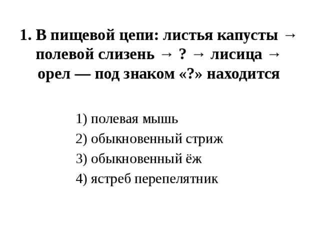 1. В пищевой цепи: листья капусты → полевой слизень → ? → лисица → орел — под знаком «?» находится   1) полевая мышь 2) обыкновенный стриж 3) обыкновенный ёж 4) ястреб перепелятник 