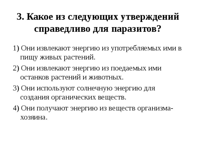 3. Какое из следующих утверждений справедливо для паразитов?   1) Они извлекают энергию из употребляемых ими в пищу живых растений. 2) Они извлекают энергию из поедаемых ими останков растений и животных. 3) Они используют солнечную энергию для создания органических веществ. 4) Они получают энергию из веществ организма-хозяина. 
