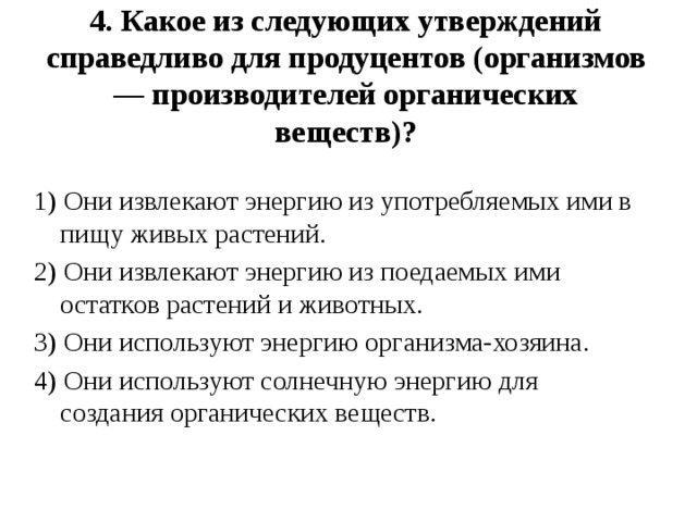 4. Какое из следующих утверждений справедливо для продуцентов (организмов — производителей органических веществ)?     1) Они извлекают энергию из употребляемых ими в пищу живых растений. 2) Они извлекают энергию из поедаемых ими остатков растений и животных. 3) Они используют энергию организма-хозяина. 4) Они используют солнечную энергию для создания органических веществ. 