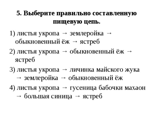 5. Выберите правильно составленную пищевую цепь.   1) листья укропа → землеройка → обыкновенный ёж → ястреб 2) листья укропа → обыкновенный ёж → ястреб 3) листья укропа → личинка майского жука → землеройка → обыкновенный ёж 4) листья укропа → гусеница бабочки махаон → большая синица → ястреб 