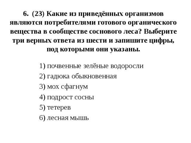 6. (23) Какие из приведённых организмов являются потребителями готового органического вещества в сообществе соснового леса? Выберите три верных ответа из шести и запишите цифры, под которыми они указаны.   1) почвенные зелёные водоросли 2) гадюка обыкновенная 3) мох сфагнум 4) подрост сосны 5) тетерев 6) лесная мышь 