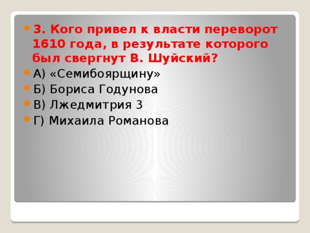 3. Кого привел к власти переворот 1610 года, в результате которого был свергнут В. Шуйский? А) «Семибоярщину» Б) Бориса Годунова В) Лжедмитрия 3 Г) Михаила Романова 