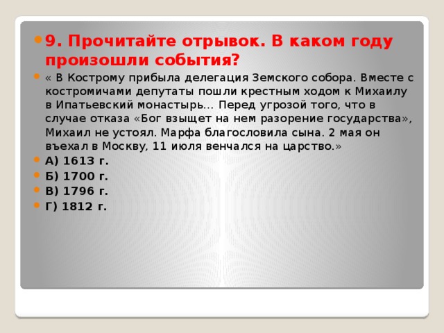 9. Прочитайте отрывок. В каком году произошли события? « В Кострому прибыла делегация Земского собора. Вместе с костромичами депутаты пошли крестным ходом к Михаилу в Ипатьевский монастырь… Перед угрозой того, что в случае отказа «Бог взыщет на нем разорение государства», Михаил не устоял. Марфа благословила сына. 2 мая он въехал в Москву, 11 июля венчался на царство.» А) 1613 г. Б) 1700 г. В) 1796 г. Г) 1812 г. 