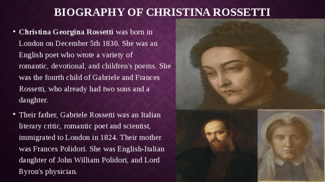 Biography of Christina Rossetti Christina Georgina Rossetti was born in London on December 5th 1830. She was an English poet who wrote a variety of romantic,  devotional, and children's poems. She was the fourth child of Gabriele and Frances Rossetti, who already had two sons and a daughter. Their father, Gabriele Rossetti was an Italian literary critic, romantic poet and scientist, immigrated to London in 1824. Their mother was Frances Polidori. She was English-Italian daughter of John William Polidori, and Lord Byron's physician. 