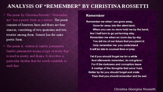 Analysis of “Remember” by Christina Rossetti The poem by Christina Rossetti ‘’Remember me’’ has a poetic form as a sonnet. The poem consists of fourteen lines and there are four stanzas, consisting of two quatrains and two treatise among them. Sonnet has the same poetic form. The poem is written in iambic pentameter. Iambic pentameter means a type of meter that is used in poetry and drama. It describes a particular rhythm that the words establish in each line. 