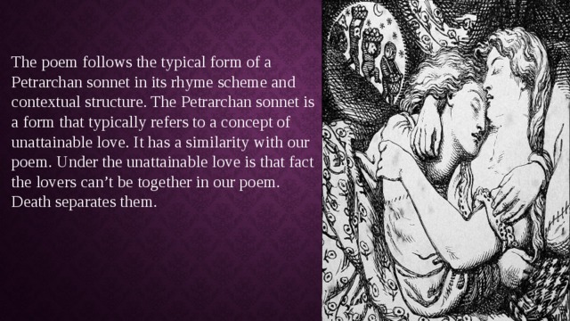 The poem follows the typical form of a Petrarchan sonnet in its rhyme scheme and contextual structure. The Petrarchan sonnet is a form that typically refers to a concept of unattainable love. It has a similarity with our poem. Under the unattainable love is that fact the lovers can’t be together in our poem. Death separates them. 