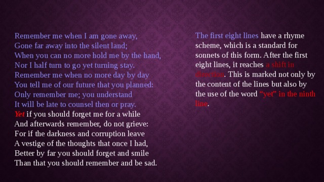         Remember me when I am gone away,    Gone far away into the silent land;   When you can no more hold me by the hand,   Nor I half turn to go yet turning stay.   Remember me when no more day by day   You tell me of our future that you planned:   Only remember me; you understand   It will be late to counsel then or pray.     Yet if you should forget me for a while   And afterwards remember, do not grieve:   For if the darkness and corruption leave   A vestige of the thoughts that once I had,   Better by far you should forget and smile   Than that you should remember and be sad.   The first eight lines have a rhyme scheme, which is a standard for sonnets of this form. After the first eight lines, it reaches a shift in direction . This is marked not only by the content of the lines but also by the use of the word “yet” in the ninth line . 
