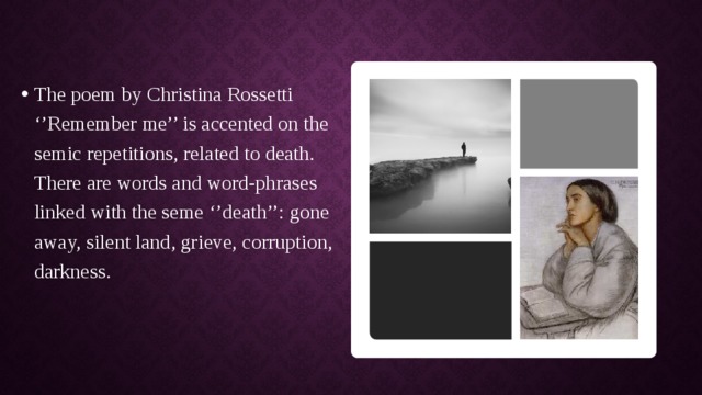 The poem by Christina Rossetti ‘’Remember me’’ is accented on the semic repetitions, related to death. There are words and word-phrases linked with the seme ‘’death’’: gone away, silent land, grieve, corruption, darkness. 