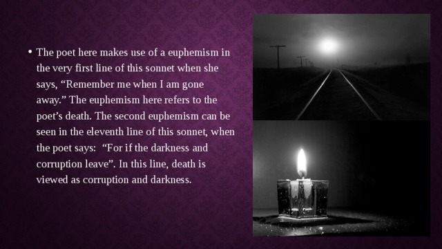 The poet here makes use of a euphemism in the very first line of this sonnet when she says, “Remember me when I am gone away.” The euphemism here refers to the poet’s death. The second euphemism can be seen in the eleventh line of this sonnet, when the poet says:  “For if the darkness and corruption leave”. In this line, death is viewed as corruption and darkness. 