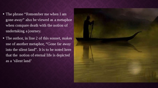 The phrase “Remember me when I am gone away” also be viewed as a metaphor when compare death with the notion of undertaking a journey. The author, in line 2 of this sonnet, makes use of another metaphor, “Gone far away into the silent land”. It is to be noted here that the  notion of eternal life is depicted as a ‘silent land’ 
