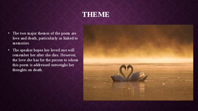 Theme The two major themes of the poem are love and death, particularly as linked to memories. The speaker hopes her loved one will remember her after she dies. However, the love she has for the person to whom this poem is addressed outweighs her thoughts on death. 