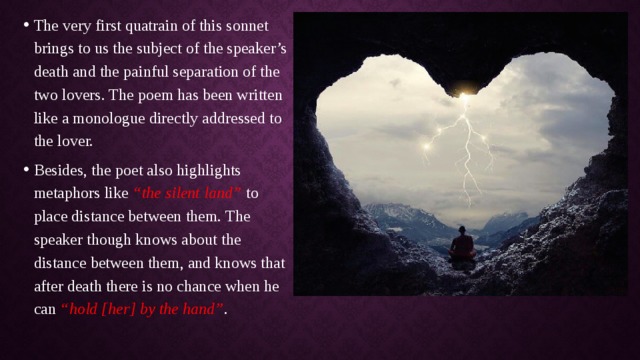The very first quatrain of this sonnet brings to us the subject of the speaker’s death and the painful separation of the two lovers. The poem has been written like a monologue directly addressed to the lover. Besides, the poet also highlights metaphors like “the silent land” to place distance between them. The speaker though knows about the distance between them, and knows that after death there is no chance when he can “hold [her] by the hand” . 