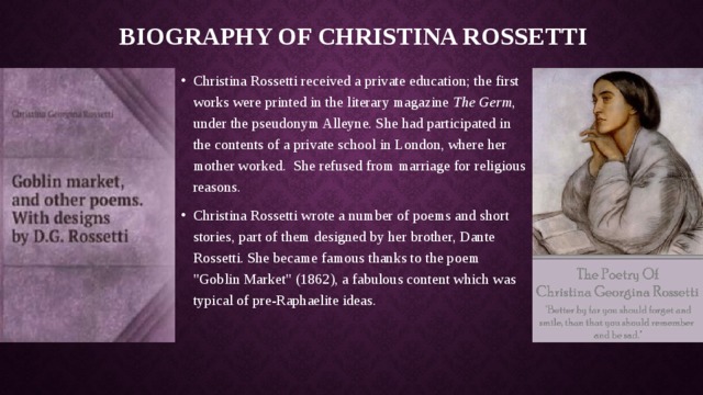 Biography of Christina Rossetti Christina Rossetti received a private education; the first works were printed in the literary magazine The Germ , under the pseudonym Alleyne. She had participated in the contents of a private school in London, where her mother worked. She refused from marriage for religious reasons. Christina Rossetti wrote a number of poems and short stories, part of them designed by her brother, Dante Rossetti. She became famous thanks to the poem 