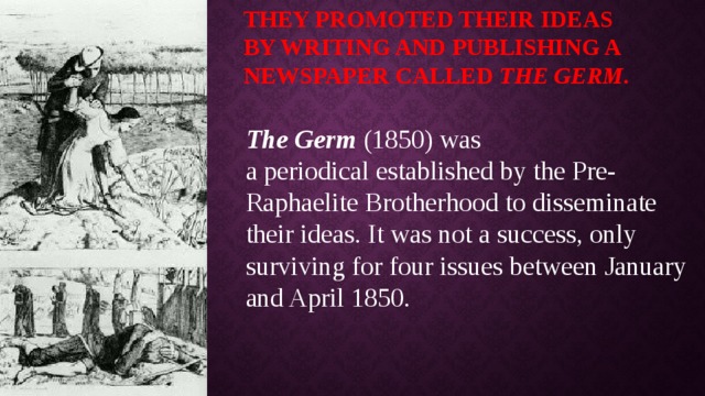 They promoted their ideas by writing and publishing a newspaper called  The Germ . The Germ  (1850) was a periodical established by the Pre-Raphaelite Brotherhood to disseminate their ideas. It was not a success, only surviving for four issues between January and April 1850. 