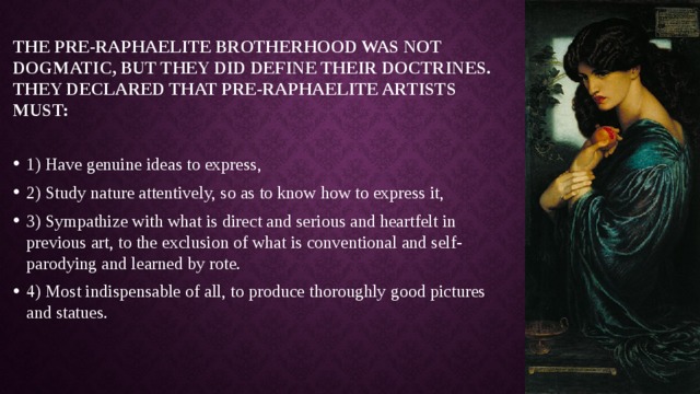 The Pre-Raphaelite Brotherhood was not dogmatic, but they did define their doctrines. They declared that Pre-Raphaelite artists must:   1) Have genuine ideas to express, 2) Study nature attentively, so as to know how to express it, 3) Sympathize with what is direct and serious and heartfelt in previous art, to the exclusion of what is conventional and self-parodying and learned by rote. 4) Most indispensable of all, to produce thoroughly good pictures and statues. 