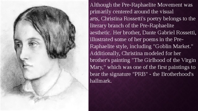 Although the Pre-Raphaelite Movement was primarily centered around the visual arts, Christina Rossetti's poetry belongs to the literary branch of the Pre-Raphaelite aesthetic. Her brother, Dante Gabriel Rossetti, illustrated some of her poems in the Pre-Raphaelite style, including 