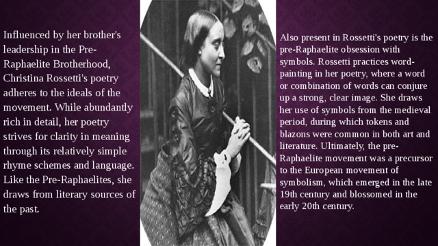 Influenced by her brother's leadership in the Pre-Raphaelite Brotherhood, Christina Rossetti's poetry adheres to the ideals of the movement. While abundantly rich in detail, her poetry strives for clarity in meaning through its relatively simple rhyme schemes and language. Like the Pre-Raphaelites, she draws from literary sources of the past.   Also present in Rossetti's poetry is the pre-Raphaelite obsession with symbols. Rossetti practices word-painting in her poetry, where a word or combination of words can conjure up a strong, clear image. She draws her use of symbols from the medieval period, during which tokens and blazons were common in both art and literature. Ultimately, the pre-Raphaelite movement was a precursor to the European movement of symbolism, which emerged in the late 19th century and blossomed in the early 20th century.   