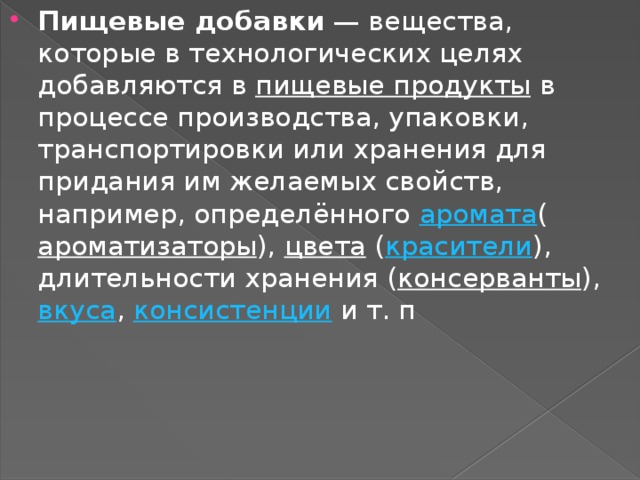 Пищевые добавки  — вещества, которые в технологических целях добавляются в  пищевые продукты  в процессе производства, упаковки, транспортировки или хранения для придания им желаемых свойств, например, определённого  аромата ( ароматизаторы ),  цвета  ( красители ), длительности хранения ( консерванты ),  вкуса ,  консистенции  и т. п 