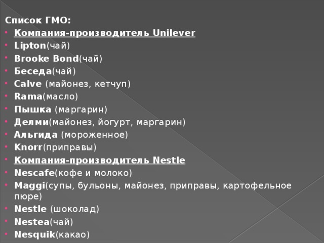  Список ГМО: Компания-производитель Unilever Lipton (чай) Brooke Bond (чай) Беседа (чай) Calve  (майонез, кетчуп) Rama (масло) Пышка  (маргарин) Делми (майонез, йогурт, маргарин) Альгида  (мороженное) Knorr (приправы) Компания-производитель Nestle Nescafe (кофе и молоко) Maggi (супы, бульоны, майонез, приправы, картофельное пюре) Nestle  (шоколад) Nestea (чай) Nesquik (какао) 