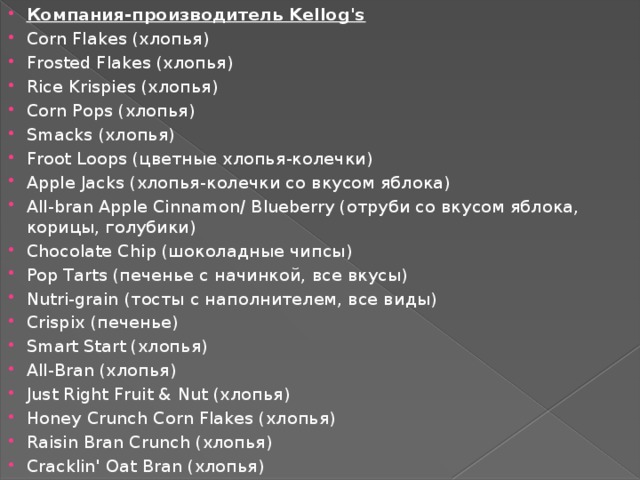 Компания-производитель Kellog's Corn Flakes (хлопья) Frosted Flakes (хлопья) Rice Krispies (хлопья) Corn Pops (хлопья) Smacks (хлопья) Froot Loops (цветные хлопья-колечки) Apple Jacks (хлопья-колечки со вкусом яблока) All-bran Apple Cinnamon/ Blueberry (отруби со вкусом яблока, корицы, голубики) Chocolate Chip (шоколадные чипсы) Pop Tarts (печенье с начинкой, все вкусы) Nutri-grain (тосты с наполнителем, все виды) Crispix (печенье) Smart Start (хлопья) All-Bran (хлопья) Just Right Fruit & Nut (хлопья) Honey Crunch Corn Flakes (хлопья) Raisin Bran Crunch (хлопья) Cracklin' Oat Bran (хлопья) 
