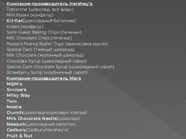 Компания-производитель Hershey's Toblerone (шоколад, все виды) Mini Kisses (конфеты) Kit-Kat (шоколадный батончик) Kisses (конфеты) Semi-Sweet Baking Chips (печенье) Milk Chocolate Chips (печенье) Reese's Peanut Butter Cups (арахисовое масло) Special Dark (темный шоколад) Milk Chocolate (молочный шоколад) Chocolate Syrup (шоколадный сироп) Special Dark Chocolate Syrup (шоколадный сироп) Strawberry Syrop (клубничный сироп) Компания-производитель Mars M&M's Snickers Milky Way Twix Nestle Crunch (шоколадно-рисовые хлопья) Milk Chocolate Nestle (шоколад) Nesquik (шоколадный напиток) Cadbury (Cadbury/Hershey's) Fruit & Nut 