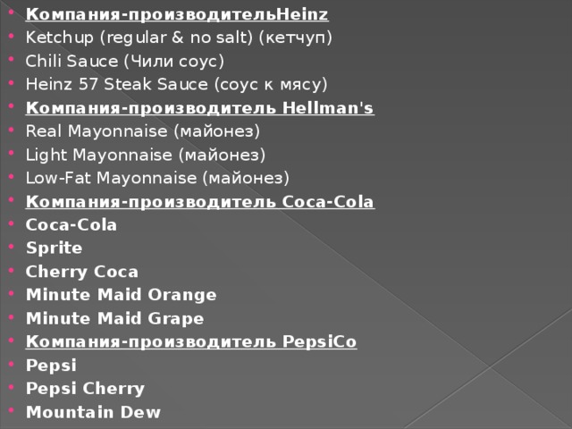 Компания-производительHeinz Ketchup (regular & no salt) (кетчуп) Chili Sauce (Чили соус) Heinz 57 Steak Sauce (соус к мясу) Компания-производитель Hellman's Real Mayonnaise (майонез) Light Mayonnaise (майонез) Low-Fat Mayonnaise (майонез) Компания-производитель Coca-Cola Coca-Cola Sprite Cherry Coca Minute Maid Orange Minute Maid Grape Компания-производитель PepsiCo Pepsi Pepsi Cherry Mountain Dew 