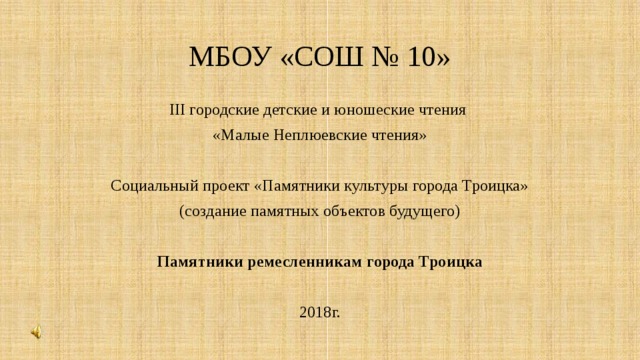 МБОУ «СОШ № 10» III городские детские и юношеские чтения «Малые Неплюевские чтения» Социальный проект «Памятники культуры города Троицка» (создание памятных объектов будущего) Памятники ремесленникам города Троицка 2018г. 