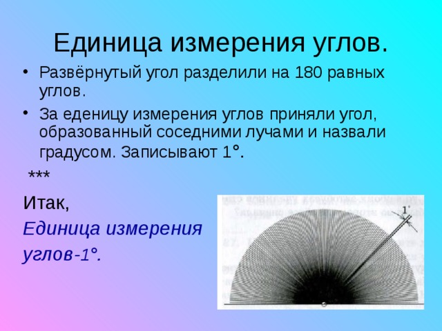 Развёрнутый угол разделили на 180 равных углов. За еденицу измерения углов приняли угол, образованный соседними лучами и назвали градусом. Записывают 1 °.  *** Итак, Единица измерения углов- 1 °.    
