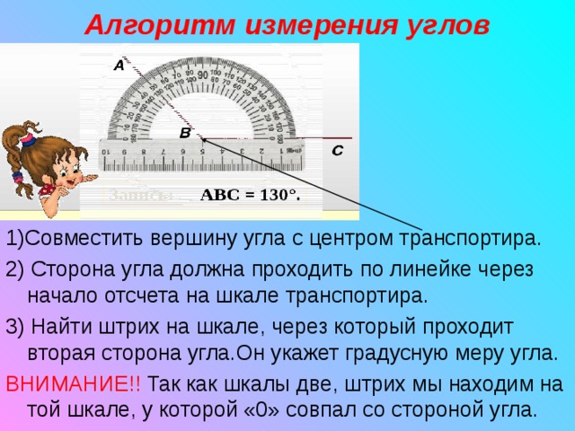 Алгоритм измерения углов 1)Совместить вершину угла с центром транспортира. 2) Сторона угла должна проходить по линейке через начало отсчета на шкале транспортира. 3) Найти штрих на шкале, через который проходит вторая сторона угла.Он укажет градусную меру угла. ВНИМАНИЕ!!  Так как шкалы две, штрих мы находим на той шкале, у которой «0» совпал со стороной угла. 