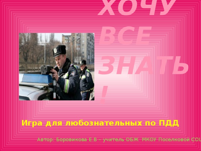 Хочу все знать! Игра для любознательных по ПДД Автор: Боровикова Е.В – учитель ОБЖ МКОУ Поселковой СОШ 