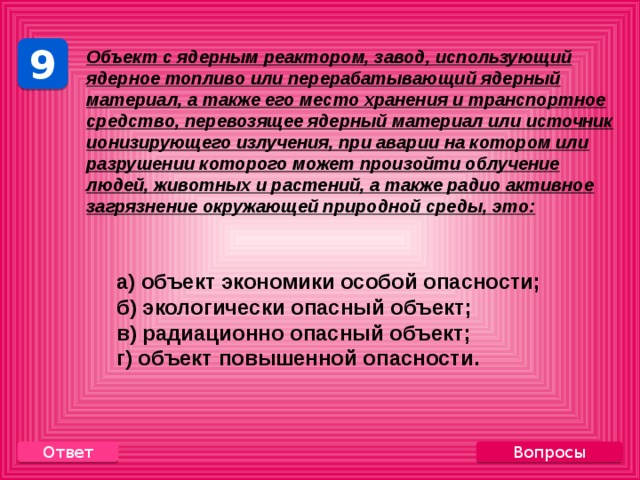 9 Объект с ядерным реактором, завод, использующий ядерное топливо или перерабатывающий ядерный материал, а также его место хранения и транспортное средство, перевозящее ядерный материал или источник ионизирующего излучения, при аварии на котором или разрушении которого может произойти облучение людей, животных и растений, а также радио активное загрязнение окружающей природной среды, это:    а) объект экономики особой опасности;  б) экологически опасный объект;  в) радиационно опасный объект;  г) объект повышенной опасности. Вопросы Ответ 