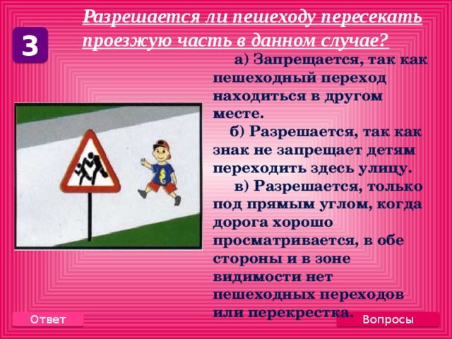 Разрешается ли пешеходу пересекать проезжую часть в данном случае?     3  а) Запрещается, так как пешеходный переход находиться в другом месте.  б) Разрешается, так как знак не запрещает детям переходить здесь улицу.  в) Разрешается, только под прямым углом, когда дорога хорошо просматривается, в обе стороны и в зоне видимости нет пешеходных переходов или перекрестка. Вопросы Ответ 
