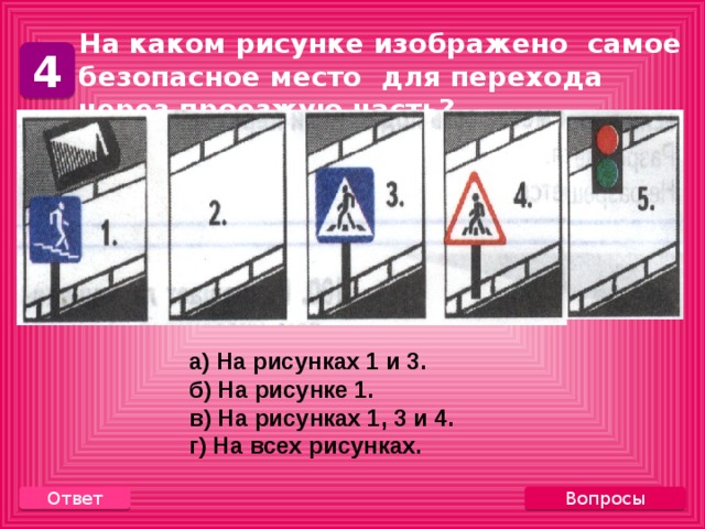 На каком рисунке изображено самое безопасное место для перехода через проезжую часть? 4 а) На рисунках 1 и 3. б) На рисунке 1. в) На рисунках 1, 3 и 4. г) На всех рисунках. Вопросы Ответ 