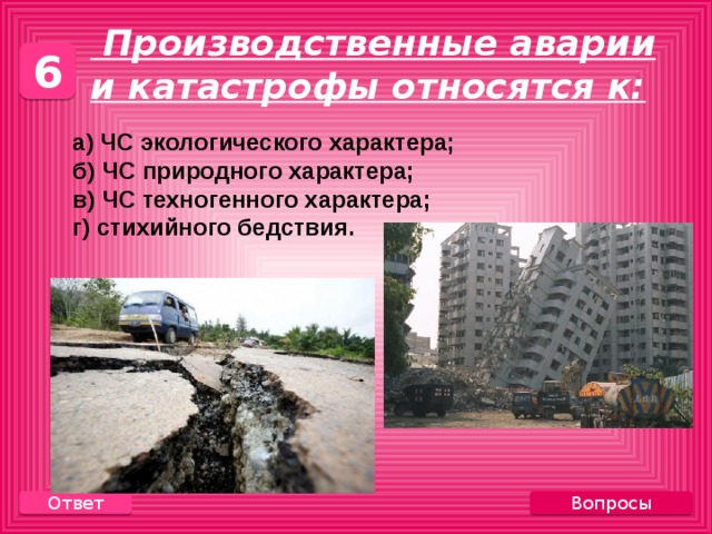  Производственные аварии и катастрофы относятся к: 6  а) ЧС экологического характера;  б) ЧС природного характера;  в) ЧС техногенного характера;  г) стихийного бедствия. Вопросы Ответ 