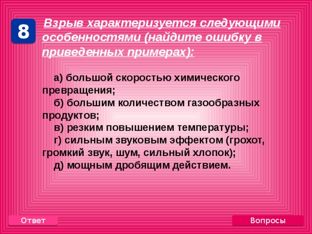    Взрыв характеризуется следующими особенностями (найдите ошибку в приведенных примерах):   а) большой скоростью химического превращения;  б) большим количеством газообразных продуктов;  в) резким повышением температуры;  г) сильным звуковым эффектом (грохот, громкий звук, шум, сильный хлопок);  д) мощным дробящим действием. 8 Вопросы Ответ 