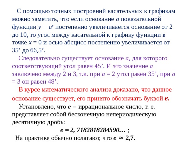  С помощью точных построений касательных к графикам можно заметить, что если основание а показательной функции y = а x  постепенно увеличивается основание от 2 до 10, то угол между касательной к графику функции в точке х = 0 и осью абсцисс постепенно увеличивается от 35 ’ до  66,5 ’ .  Следовательно существует основание а , для которого соответствующий угол равен 45 ’ . И это значение а заключено между 2 и 3, т.к. при а = 2 угол равен 35 ’ , при а = 3 он равен 48 ’ .  В курсе математического анализа доказано, что данное основание существует, его принято обозначать буквой е.   Установлено, что е – иррациональное число, т. е. представляет собой бесконечную непериодическую десятичную дробь: е = 2, 7182818284590… ;  На практике обычно полагают, что е ≈  2,7.  
